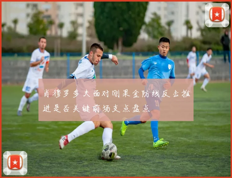 肖穆罗多夫面对刚果金防线反击推进是否关键前场支点盘点