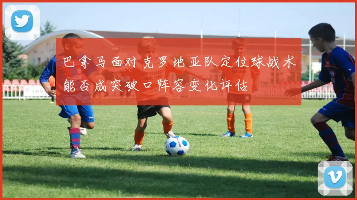 巴拿马面对克罗地亚队定位球战术能否成突破口阵容变化评估