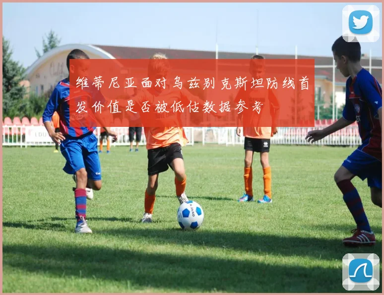 维蒂尼亚面对乌兹别克斯坦防线首发价值是否被低估数据参考