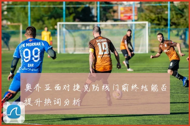 奥乔亚面对捷克防线门前终结能否提升热词分析