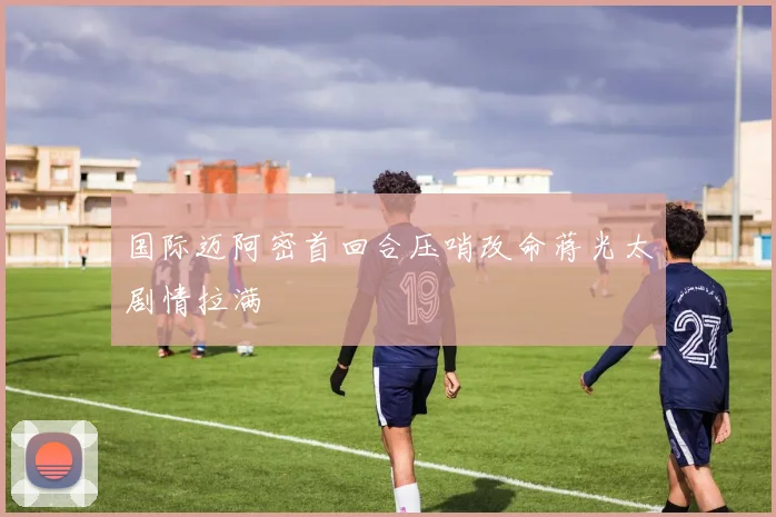 国际迈阿密首回合压哨改命蒋光太剧情拉满
