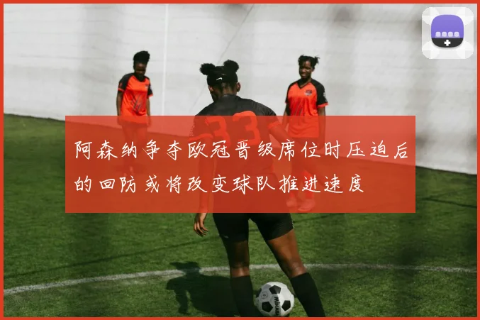 阿森纳争夺欧冠晋级席位时压迫后的回防或将改变球队推进速度
