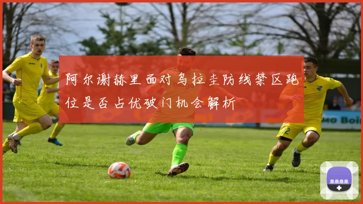 阿尔谢赫里面对乌拉圭防线禁区跑位是否占优破门机会解析