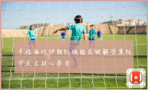 辛格面对伊朗防线能否破解密集防守反击核心参考