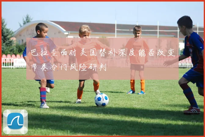 巴拉圭面对美国替补深度能否改变节奏冷门风险研判