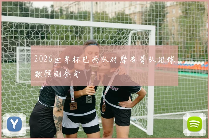 2026世界杯巴西队对摩洛哥队进球数预测参考