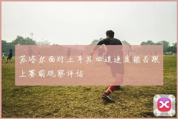 苏塔尔面对土耳其回追速度能否跟上赛前观察评估