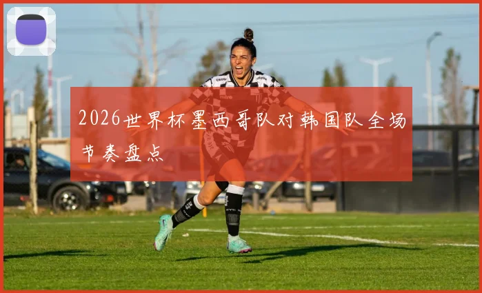 2026世界杯墨西哥队对韩国队全场节奏盘点