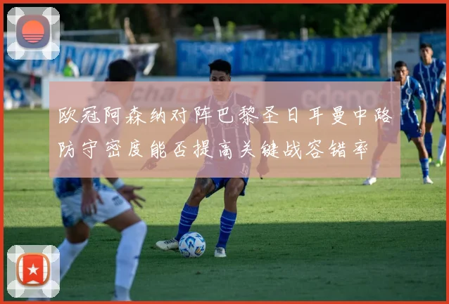 欧冠阿森纳对阵巴黎圣日耳曼中路防守密度能否提高关键战容错率