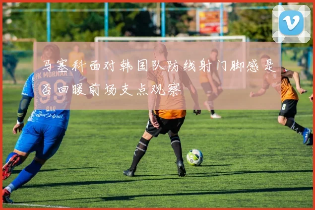 马塞科面对韩国队防线射门脚感是否回暖前场支点观察