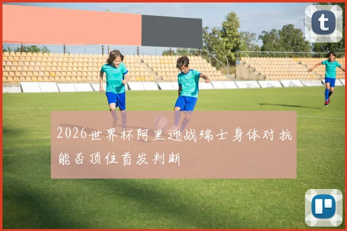 2026世界杯阿里迎战瑞士身体对抗能否顶住首发判断