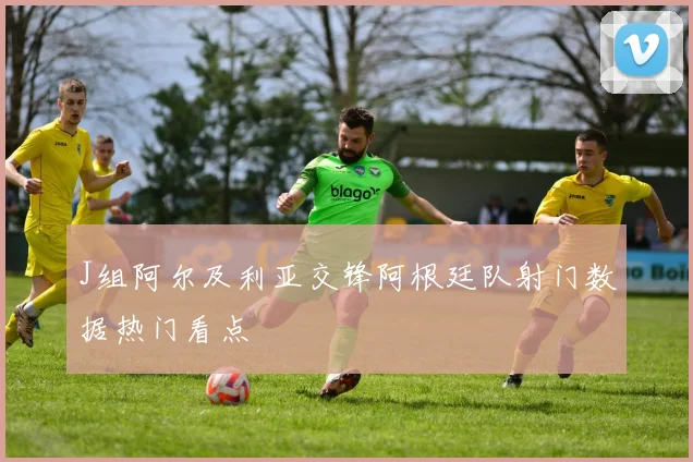J组阿尔及利亚交锋阿根廷队射门数据热门看点