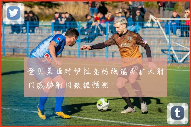 登贝莱面对伊拉克防线能否扩大射门威胁射门数据预测